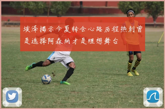 埃泽揭示今夏转会心路历程热刺曾是选择阿森纳才是理想舞台