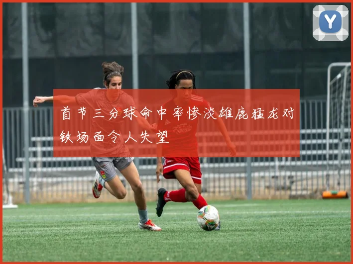 首节三分球命中率惨淡雄鹿猛龙对铁场面令人失望