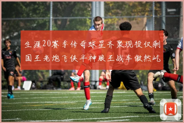 生涯20赛季传奇球星齐聚现役仅剩国王老炮飞侠半神狼王战车傲然屹立