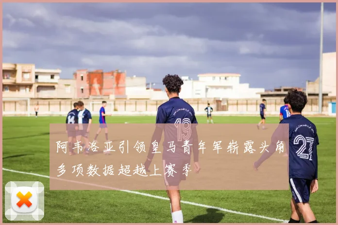 阿韦洛亚引领皇马青年军崭露头角多项数据超越上赛季