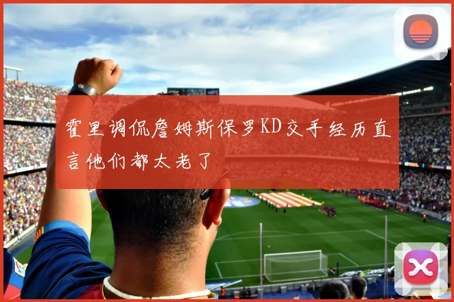 霍里调侃詹姆斯保罗KD交手经历直言他们都太老了