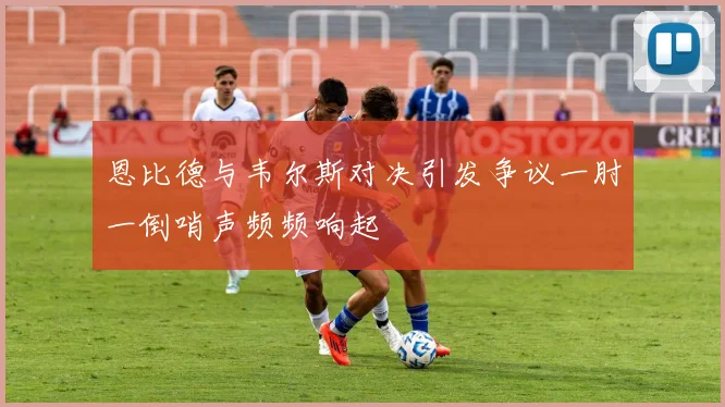 恩比德与韦尔斯对决引发争议一肘一倒哨声频频响起