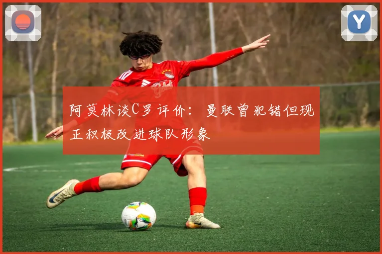 阿莫林谈C罗评价：曼联曾犯错但现正积极改进球队形象