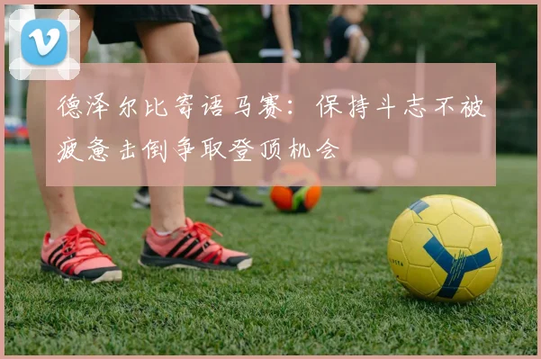 德泽尔比寄语马赛：保持斗志不被疲惫击倒争取登顶机会