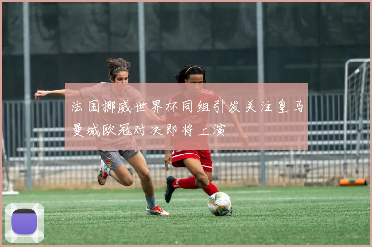 法国挪威世界杯同组引发关注皇马曼城欧冠对决即将上演