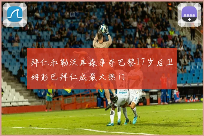 拜仁和勒沃库森争夺巴黎17岁后卫姆彭巴拜仁成最大热门