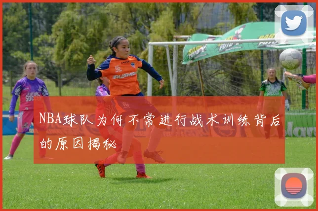 NBA球队为何不常进行战术训练背后的原因揭秘