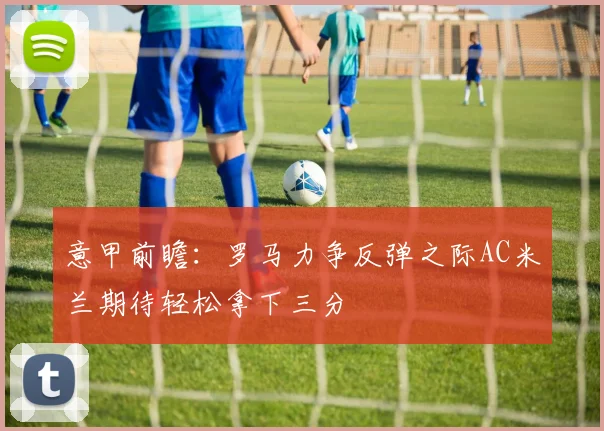 意甲前瞻：罗马力争反弹之际AC米兰期待轻松拿下三分
