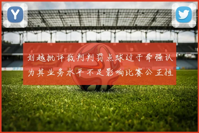 刘越批评裁判判罚点球过于牵强认为其业务水平不足影响比赛公正性