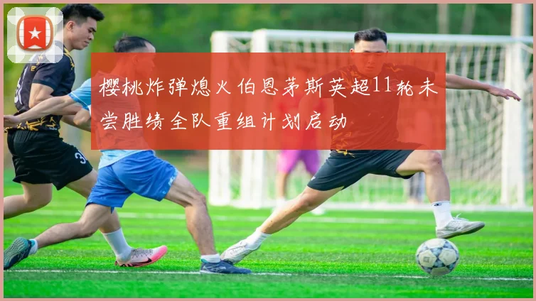 樱桃炸弹熄火伯恩茅斯英超11轮未尝胜绩全队重组计划启动