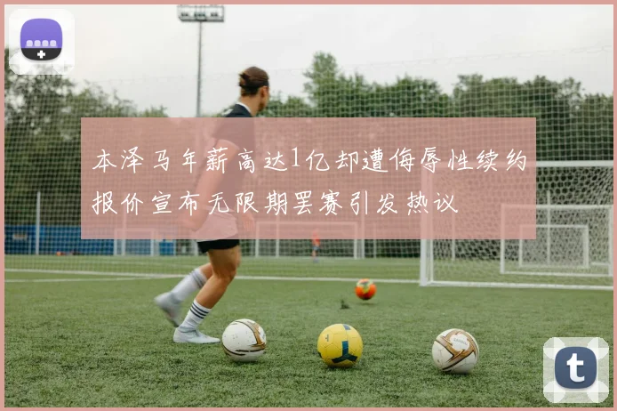 本泽马年薪高达1亿却遭侮辱性续约报价宣布无限期罢赛引发热议
