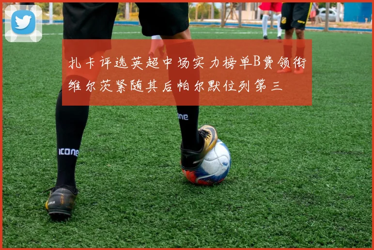 扎卡评选英超中场实力榜单B费领衔维尔茨紧随其后帕尔默位列第三
