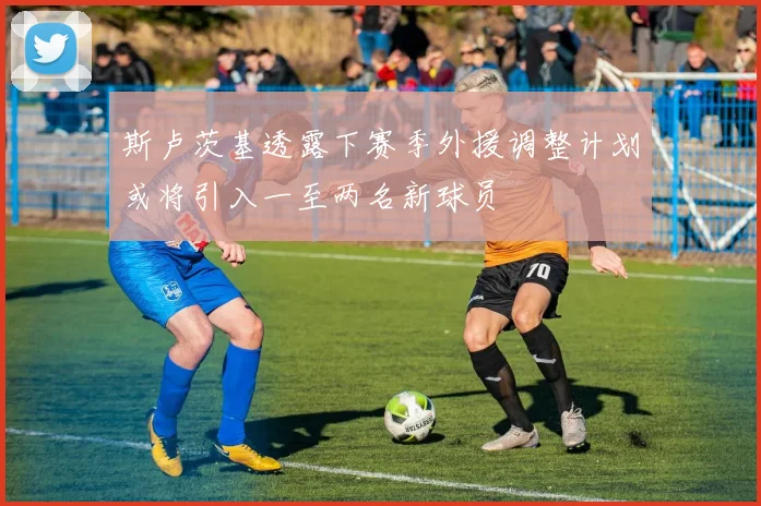 斯卢茨基透露下赛季外援调整计划或将引入一至两名新球员