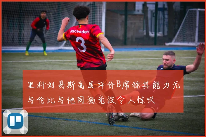 里科刘易斯高度评价B席称其能力无与伦比与他同场竞技令人惊叹