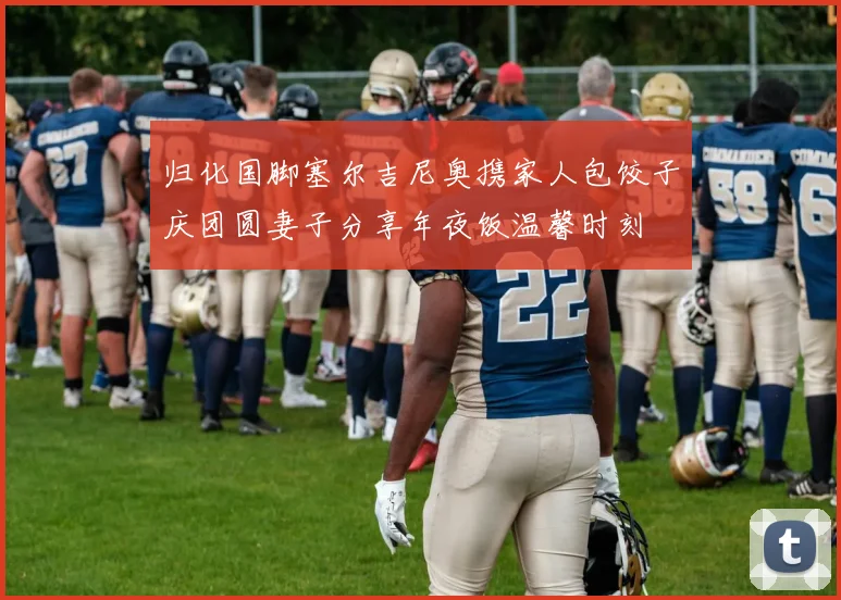 归化国脚塞尔吉尼奥携家人包饺子庆团圆妻子分享年夜饭温馨时刻