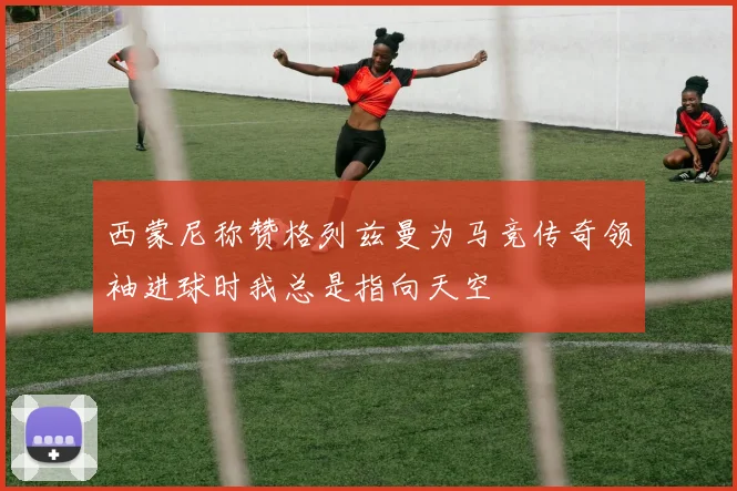 西蒙尼称赞格列兹曼为马竞传奇领袖进球时我总是指向天空