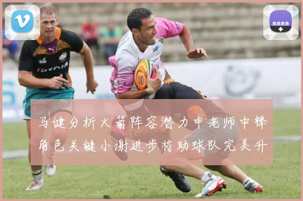 马健分析火箭阵容潜力申老师中锋角色关键小谢进步将助球队完美升级