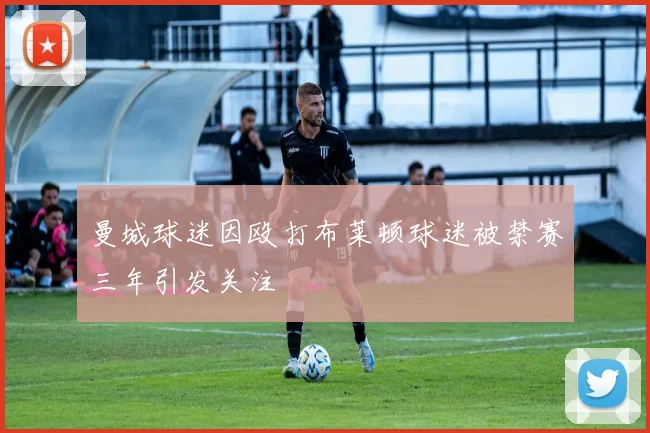 曼城球迷因殴打布莱顿球迷被禁赛三年引发关注