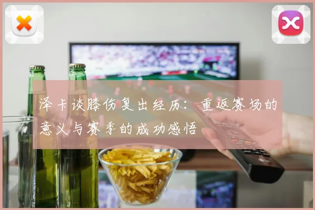 泽卡谈膝伤复出经历：重返赛场的意义与赛季的成功感悟