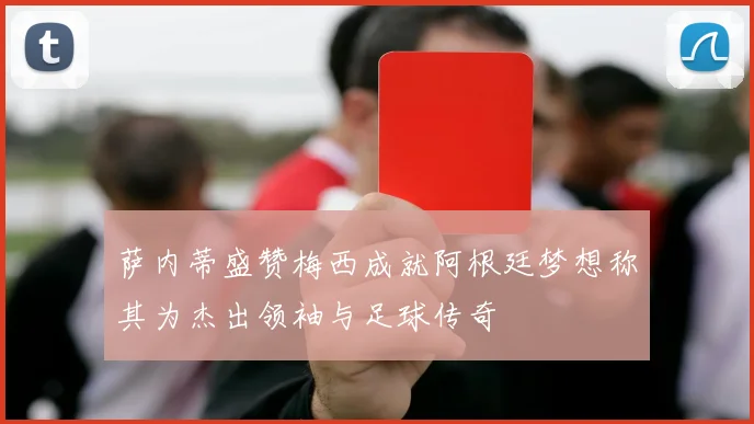 萨内蒂盛赞梅西成就阿根廷梦想称其为杰出领袖与足球传奇