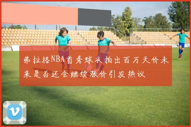弗拉格NBA首秀球衣拍出百万天价未来是否还会继续涨价引发热议