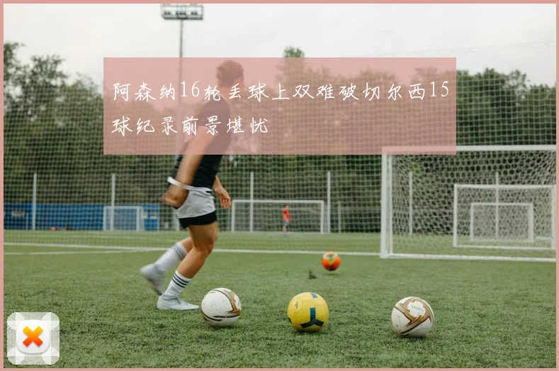 阿森纳16轮丢球上双难破切尔西15球纪录前景堪忧