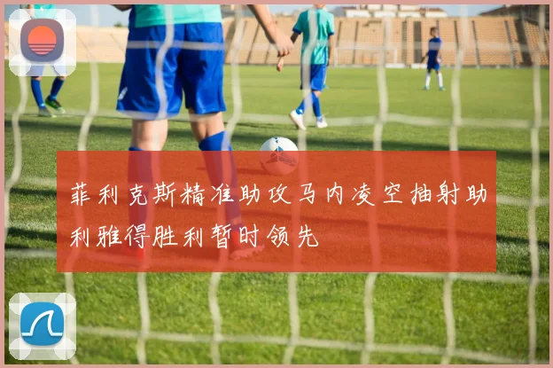 菲利克斯精准助攻马内凌空抽射助利雅得胜利暂时领先