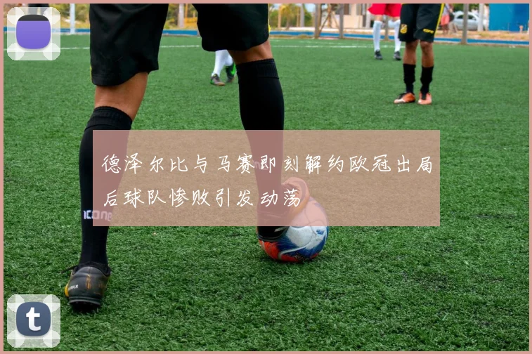 德泽尔比与马赛即刻解约欧冠出局后球队惨败引发动荡