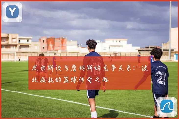 皮尔斯谈与詹姆斯的竞争关系：彼此成就的篮球传奇之路