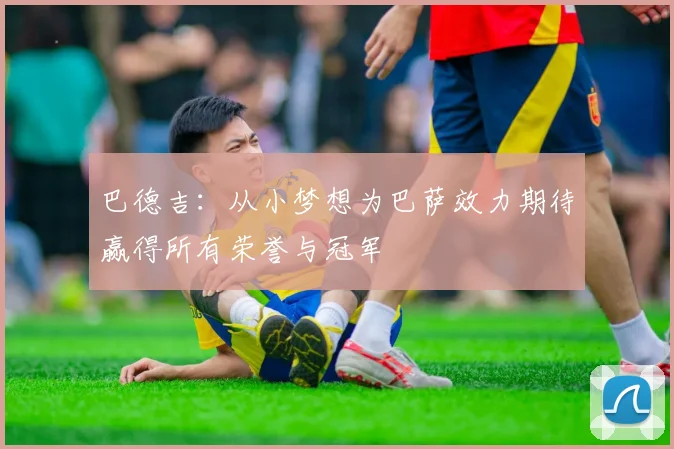 巴德吉：从小梦想为巴萨效力期待赢得所有荣誉与冠军