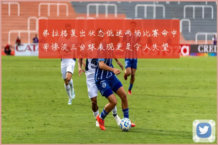 弗拉格复出状态低迷两场比赛命中率惨淡三分球表现更是令人失望