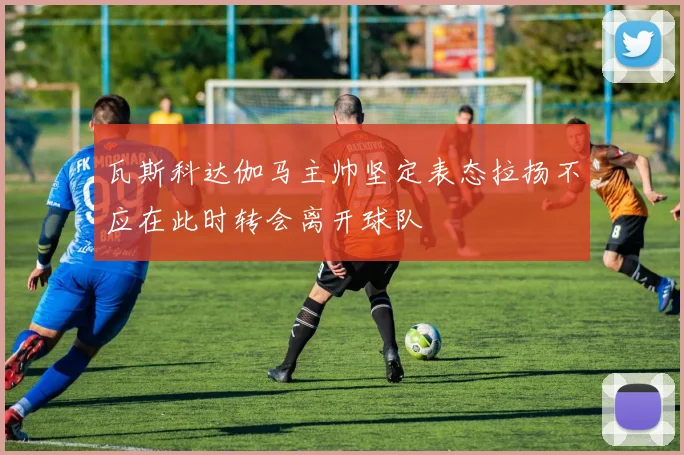 瓦斯科达伽马主帅坚定表态拉扬不应在此时转会离开球队