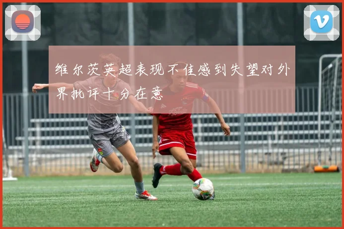 维尔茨英超表现不佳感到失望对外界批评十分在意