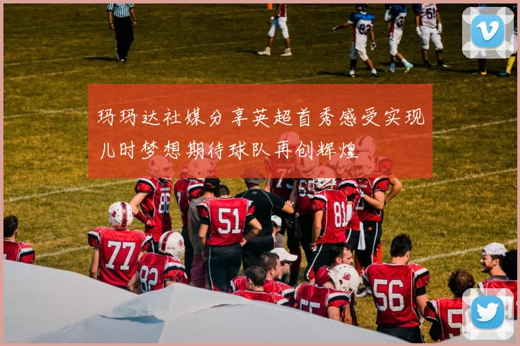 玛玛达社媒分享英超首秀感受实现儿时梦想期待球队再创辉煌