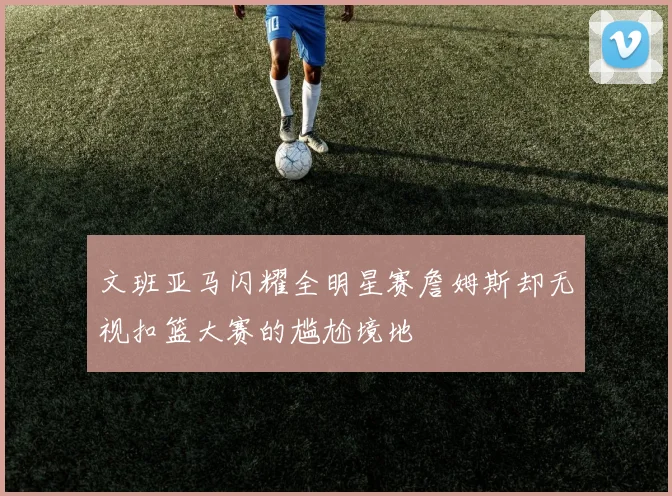 文班亚马闪耀全明星赛詹姆斯却无视扣篮大赛的尴尬境地