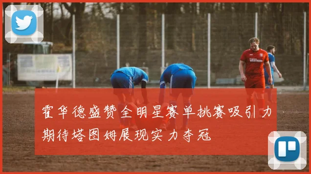 霍华德盛赞全明星赛单挑赛吸引力期待塔图姆展现实力夺冠
