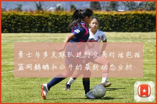 勇士与多支球队进行交易对话包括篮网鹈鹕和公牛的最新动态分析